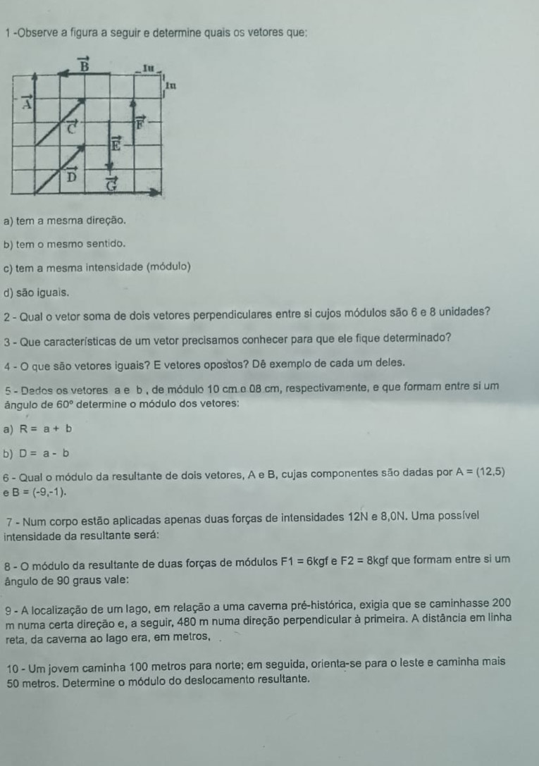 1 -Observe a figura a seguir e determine quais os vetores que:
vector B Iu
Iu
vector C vector F
vector E
D vector G
a) tem a mesma direção.
b) tem o mesmo sentido.
c) tem a mesma intensidade (módulo)
d) são iguais.
2 - Qual o vetor soma de dois vetores perpendiculares entre si cujos módulos são 6 e 8 unidades?
3 - Que características de um vetor precisamos conhecer para que ele fique determinado?
4 - O que são vetores iguais? E vetores opostos? Dê exemplo de cada um deles.
5 - Dedos os vetores a e b , de módulo 10 cm c 08 cm, respectivamente, e que formam entre si um
ángulo de 60° determine o módulo dos vetores:
a) R=a+b
b) D=a-b
6 - Qual o módulo da resultante de dois vetores, A e B, cujas componentes são dadas por A=(12,5)
e B=(-9,-1).
7 - Num corpo estão aplicadas apenas duas forças de intensidades 12N e 8,0N. Uma possível
intensidade da resultante será:
8 - O módulo da resultante de duas forças de módulos F1= 6 kgf e F2= 8kgf que formam entre si um
ângulo de 90 graus vale:
9 - A localização de um lago, em relação a uma caverna pré-histórica, exigia que se caminhasse 200
m numa certa direção e, a seguir, 480 m numa direção perpendicular à primeira. A distância em linha
reta, da caverna ao lago era, em metros,
10 - Um jovem caminha 100 metros para norte; em seguida, orienta-se para o leste e caminha mais
50 metros. Determine o módulo do deslocamento resultante.