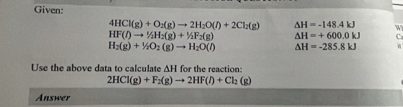 Given:
4HCl(g)+O_2(g)to 2H_2O(l)+2Cl_2(g) △ H=-148.4kJ W
HF(l)to^1/_2H_2(g)+^1/_2F_2(g)
△ H=+600.0kJ C
H_2(g)+1/2O_2(g)to H_2O(l)
△ H=-285.8kJ it 
Use the above data to calculate △ H for the reaction:
2HCl(g)+F_2(g)to 2HF(l)+Cl_2(g)
Answer