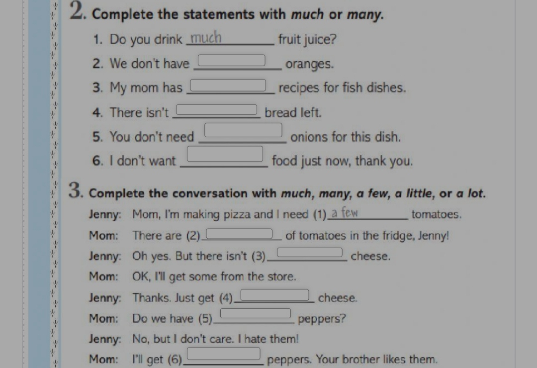 Complete the statements with much or many. 
1. Do you drink _much fruit juice? 
2. We don't have _oranges. 
3. My mom has _recipes for fish dishes. 
4. There isn't _bread left. 
5. You don't need _ _  _  onions for this dish. 
6. I don't want _ _  food just now, thank you. 
3. Complete the conversation with much, many, a few, a little, or a lot. 
Jenny: Mom, I'm making pizza and I need (1)_ tomatoes. 
Mom: There are (2)_ of tomatoes in the fridge, Jenny! 
Jenny: Oh yes. But there isn't (3) _cheese. 
Mom: OK, I'll get some from the store. 
Jenny: Thanks. Just get (4)_ cheese. 
Mom: Do we have (5) _peppers? 
Jenny: No, but I don't care. I hate them! 
Mom: I'll get (6)._ peppers. Your brother likes them.