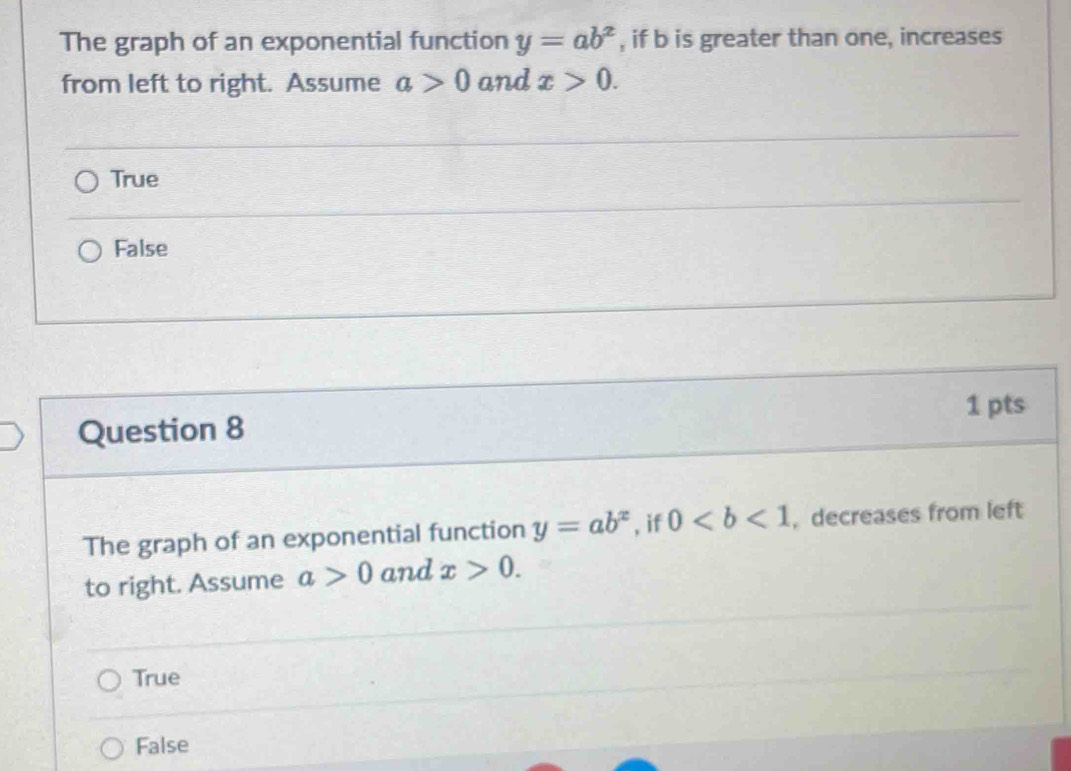 The graph of an exponential function y=ab^x , if b is greater than one, increases
from left to right. Assume a>0 and x>0.
True
False
1 pts
Question 8
The graph of an exponential function y=ab^x , if 0 , decreases from left
to right. Assume a>0 and x>0.
True
False