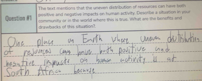 The text mentions that the uneven distribution of resources can have both 
Question #1 positive and negative impacts on human activity. Describe a situation in your 
community or in the world where this is true. What are the benefits and 
drawbacks of this situation?.