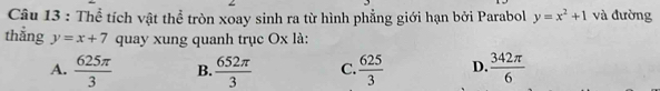 Thể tích vật thể tròn xoay sinh ra từ hình phẳng giới hạn bởi Parabol y=x^2+1 và đường
thẳng y=x+7 quay xung quanh trục Ox là:
A.  625π /3  B.  652π /3  C.  625/3  D.  342π /6 