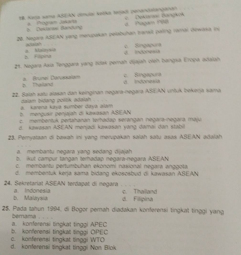 Kerja sama ASEAN dimulai ketika terjadi penandatanganan
a. Program Jakarta c. Dekiarasi Bangkok
b. Dekiarasi Bandung d. Piagam PBB
20. Negara ASEAN yang merupakan pelabuhan transit paling ramai dewasa ini
adaiah
a. Malaysia c. Singapura
b. Filipina d. Indonesia
21. Negara Asia Tenggara yang tídak pernah dijajah oieh bangsa Eropa adalah
a. Brunei Darussalam c. Singapura
b. Thailand d. Indonesía
22. Salah satu alasan dan keinginan negara-negara ASEAN untuk bekərja sama
dalam bidang politik adalah . . . .
a. karena kaya sumber daya alam
b. mengusir penjajah di kawasan ASEAN
c. membentuk pertahanan terhadap serangan negara-negara maju
d. kawasan ASEAN menjadi kawasan yang damai dan stabil 
23. Pernyataan di bawah ini yang merupakan salah satu asas ASEAN adalah
a. membantu negara yang sedang dijajah
b. ikut campur tangan terhadap negara-negara ASEAN
c. membantu pertumbuhan ekonomi nasional negara anggota
d. membentuk kerja sama bidang ekososbud di kawasan ASEAN
24. Sekretariat ASEAN terdapat di negara_
a. Indonesia c. Thailand
b. Malaysia d. Filipina
25. Pada tahun 1994, di Bogor pernah diadakan konferensi tingkat tinggi yang
bernama . . . ._
a. konferensi tingkat tinggi APEC
b. konferensi tingkat tinggi OPEC
c. konferensi tingkat tinggi WTO
d. konferensi tingkat tinggi Non Blok