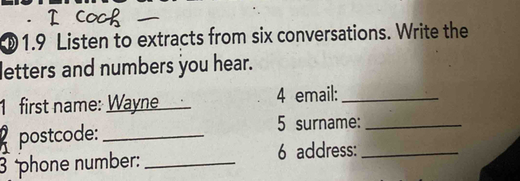 ①1.9 Listen to extracts from six conversations. Write the 
letters and numbers you hear. 
1 first name: Wayne _4 email:_ 
postcode:_ 
5 surname:_ 
3 phone number:_ 
6 address:_