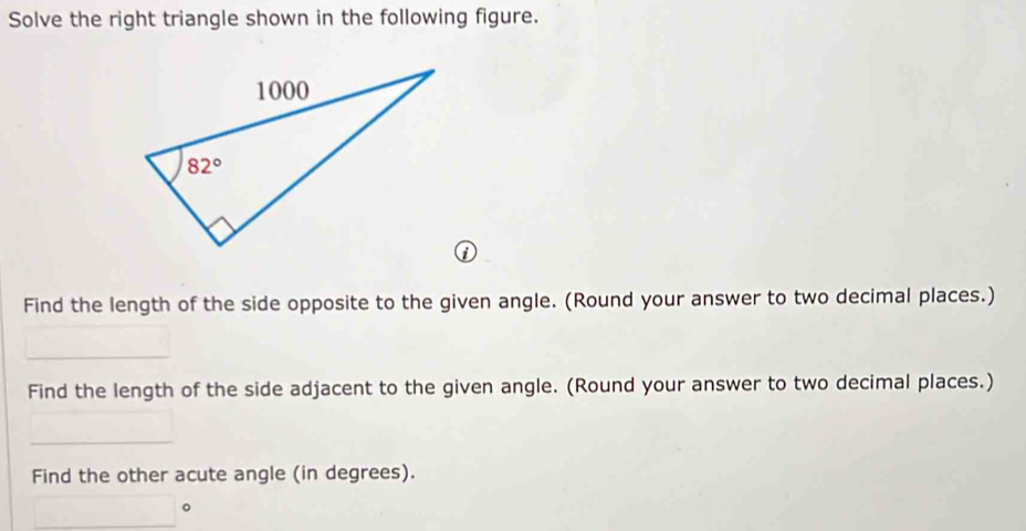 Solve the right triangle shown in the following figure.
Find the length of the side opposite to the given angle. (Round your answer to two decimal places.)
Find the length of the side adjacent to the given angle. (Round your answer to two decimal places.)
Find the other acute angle (in degrees).