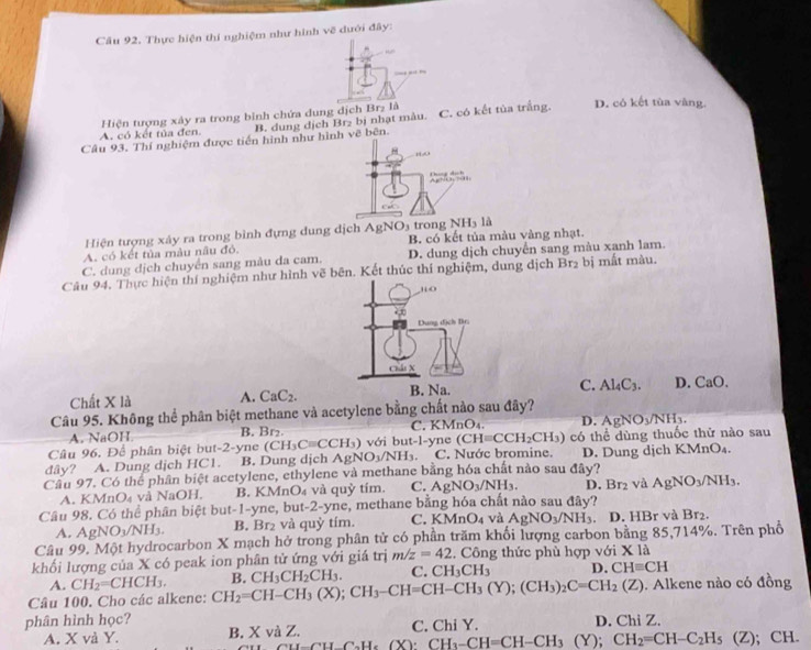 Câu 92, Thực hiện thí nghiệm như hình vẽ dưới đây:
.  
Hiện tượng xây ra trong bình chứa dung dịch Br₂ là
A. có kết tủa đen. B. dung dịch Br₂ bị nhạt màu. C. có kết tủa trắng.
D. có kết tùa vàng.
Câu 93. Thí nghiệm được tiến hình như hình vẽ bên.
10
t do 
C
NH_3 13
Hiện tượng xảy ra trong bình đựng dung dịch AgNO trong B. có kết tủa màu vàng nhạt.
A. có kết tủa màu nâu đỏ.
C. dung dịch chuyển sang màu da cam. D. dung dịch chuyển sang màu xanh lam.
Câu 94. Thực hiện thí nghiệm như hình vẽ bên. Kết thúc thí nghiệm, dung dịch Br2 bị mất màu.
,“o
2
Dung địch Br.
Chái X
Chất X là A. CaC_2. B. Na. C. Al_4C_3. D. CaO.
Câu 95. Không thể phân biệt methane và acetylene bằng chất nào sau đây?
A. NaOH B. Br₂. C. KMnO₄. D. AgNO_3/NH_3.
Câu 96. Để phân biệt but-2-yne (CH_3Cequiv CCH_3) với but -1= yne (CH=CCH_2CH_3) có thể dùng thuốc thử nào sau
dây? A. Dung dịch HC1. B. Dung dịch AgNO_3/NH_3. C. Nước bromine. D. Dung djch KMnO₄.
Cầu 97. Có thể phần biệt acetylene, ethylene và methane bằng hóa chất nào sau đây?
A. K AnO_4 và NaOH. B. KMnO₄ và quỷ tím. C. AgNO_3/NH_3. 1.Br_2 và AgNO_3/NH_3.
Câu 98. Có thể phân biệt but-1-yne, but-2-yne, methane bằng hóa chất nào sau đây?
A. AgNO_3/NH_3. B. Br_2 và q uy tím. C. KMnO4 và AgNO_3/NH_3. D. HBr và Br₂.
Câu 99. Một hydrocarbon X mạch hở trong phân tử có phần trăm khối lượng carbon bằng 85,714%. Trên phố
khối lượng của X có peak ion phân tử ứng với giá trị m/z=42 Công thức phù hợp với X là * 10
A. CH_2=CHCH_3.
Câu 100. Cho các alkene: CH_2=CH-CH_3(X);CH_3-CH=CH-CH_3(Y);(CH_3)_2C=CH_2(Z) B. CH_3CH_2CH_3. C. CH_3CH_3 D. CHequiv CH. Alkene nào có đồng
phân hình học? D. Chi Z.
A. X và Y. B. X và Z. C. Chi Y.
C_aH_2H_6 (X) CH_3-CH=CH-CH_3(Y);CH_2=CH-C_2H_5 (Z); CH.