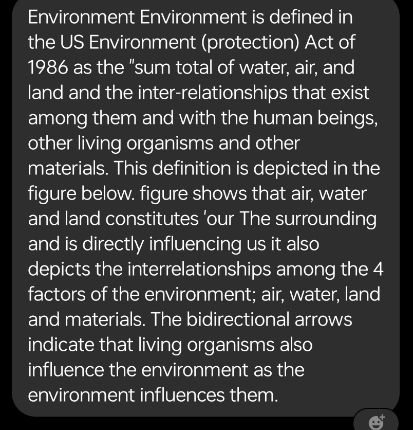 Environment Environment is defined in 
the US Environment (protection) Act of 
1986 as the "sum total of water, air, and 
land and the inter-relationships that exist 
among them and with the human beings, 
other living organisms and other 
materials. This definition is depicted in the 
figure below. figure shows that air, water 
and land constitutes ’our The surrounding 
and is directly influencing us it also 
depicts the interrelationships among the 4
factors of the environment; air, water, land 
and materials. The bidirectional arrows 
indicate that living organisms also 
influence the environment as the 
environment influences them.