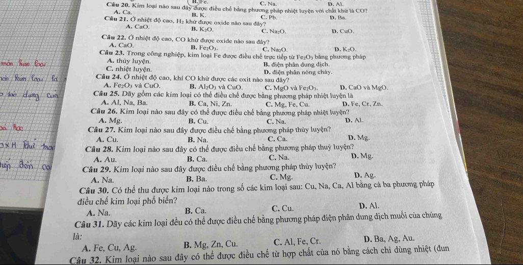 B.)Fe C. Na. D. Al.
Cầu 20. Kim loại nào sau đây được điều chế bằng phương pháp nhiệt luyện với chất khử là CO?
A. Ca. B. K. C. Pb. D. Ba.
Câu 21. Ở nhiệt độ cao, H₂ khử được oxide nào sau đây?
A. CaO B. K_2O. C. Na_2O D. CuO.
Câu 22. Ở nhiệt độ cao, CO khử được oxide nào sau đây?
A. CaO. B. Fe_2O_3. C. Na₂O. D. K_2O.
Cầu 23. Trong công nghiệp, kim loại Fe được điều chế trực tiếp từ Fe_2O 3 bằng phương pháp
A. thủy luyện. B. điện phân dung dịch.
C. nhiệt luyện. D. điện phân nóng chảy.
Câu 24. Ở nhiệt độ cao, khí CO khử được các oxit nào sau day
A. Fe_2O_3 và CuO, B. Al_2O_3 và CuC C. M_8C ) và Fe_2O_3. D. CaO và MgO.
Câu 25. Dãy gồm các kim loại có thể điều chế được bằng phương pháp nhiệt luyện là
A. Al, Na, Ba. B. Ca,N i、Zn. C. Mg, Fe, Cu. D. Fe, Cr, Zn.
Câu 26. Kim loại nào sau đây có thể được điều chế bằng phương pháp nhiệt luyện?
A. Mg. B. Cu. C. Na. D. Al.
Câu 27. Kim loại nào sau đây được điều chế bằng phương pháp thủy luyện? D. Mg.
A. Cu. B. Na. C. Ca.
Câu 28. Kim loại nào sau đây có thể được điều chế bằng phương pháp thuỷ luyện?
A. Au. B. Ca. C. Na. D. Mg. Wh
Câu 29. Kim loại nào sau đây được điều chế bằng phương pháp thủy luyện? D. Ag.
A. Na. B. Ba. C. Mg.
Câu 30. Có thể thu được kim loại nào trong số các kim loại sau: Cu, Na, Ca, Al bằng cả ba phương pháp
điều chế kim loại phổ biến?
A. Na. B. Ca. C. Cu. D. Al.
Câu 31. Dãy các kim loại đều có thể được điều chế bằng phương pháp điện phân dung dịch muối của chúng
là:
A. Fe, Cu, Ag. B. Mg, Zn, Cu. C. Al, Fe, Cr. D. Ba, Ag, Au.
Câu 32. Kim loại nào sau đây có thể được điều chế từ hợp chất của nó bằng cách chỉ dùng nhiệt (đun