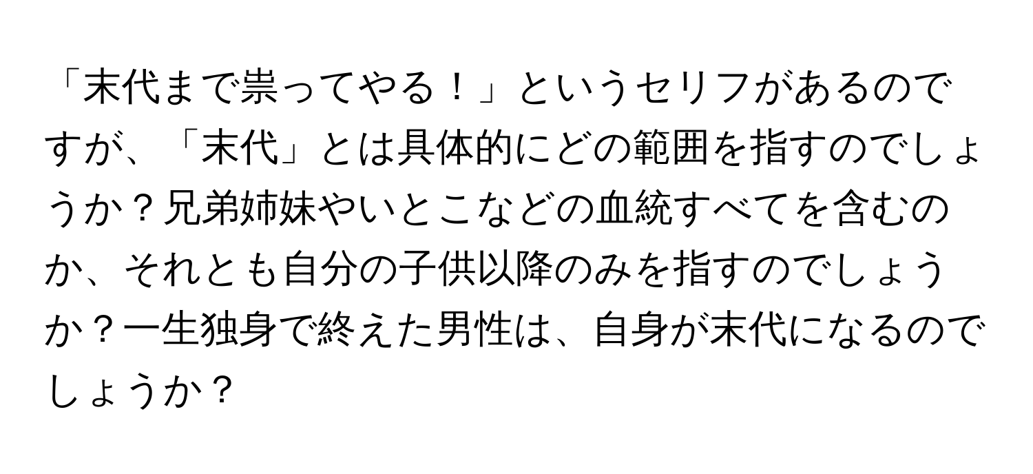 「末代まで祟ってやる！」というセリフがあるのですが、「末代」とは具体的にどの範囲を指すのでしょうか？兄弟姉妹やいとこなどの血統すべてを含むのか、それとも自分の子供以降のみを指すのでしょうか？一生独身で終えた男性は、自身が末代になるのでしょうか？