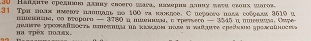 30 Нандηте среднюю длнну своего шага, нзмеривдлину πяτη своих шагов. 
3↑ Трн πоля нмеют πлошадь по 100 га каждое. С первогоπоля собралн 3610 ц 
пшненнцы, со вτорого — 3780 ц пшеницы, с τретьего — 3545 ц пшеницы. Опре- 
делнτе урожайносτь πшеннцы на каждом поле и найдητе среднюю урожαйность 
на трёх πолях.