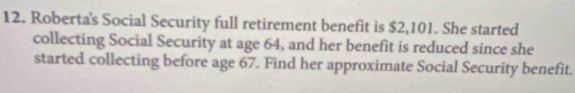 Roberta's Social Security full retirement benefit is $2,101. She started 
collecting Social Security at age 64, and her benefit is reduced since she 
started collecting before age 67. Find her approximate Social Security benefit.