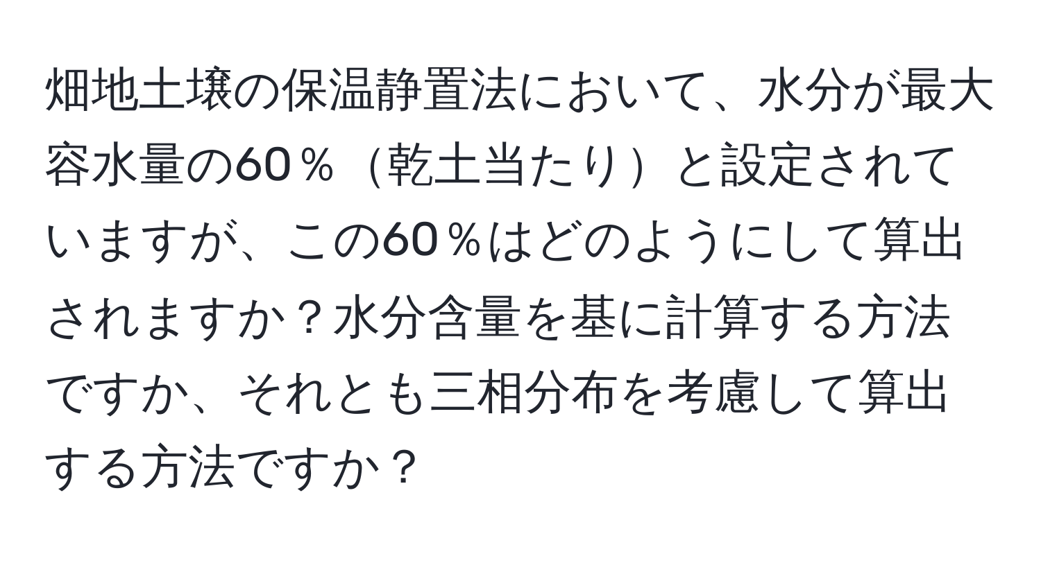 畑地土壌の保温静置法において、水分が最大容水量の60％乾土当たりと設定されていますが、この60％はどのようにして算出されますか？水分含量を基に計算する方法ですか、それとも三相分布を考慮して算出する方法ですか？