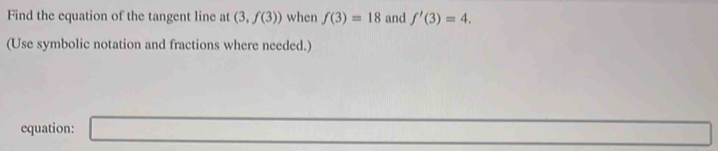 Find the equation of the tangent line at (3,f(3)) when f(3)=18 and f'(3)=4. 
(Use symbolic notation and fractions where needed.) 
equation: □