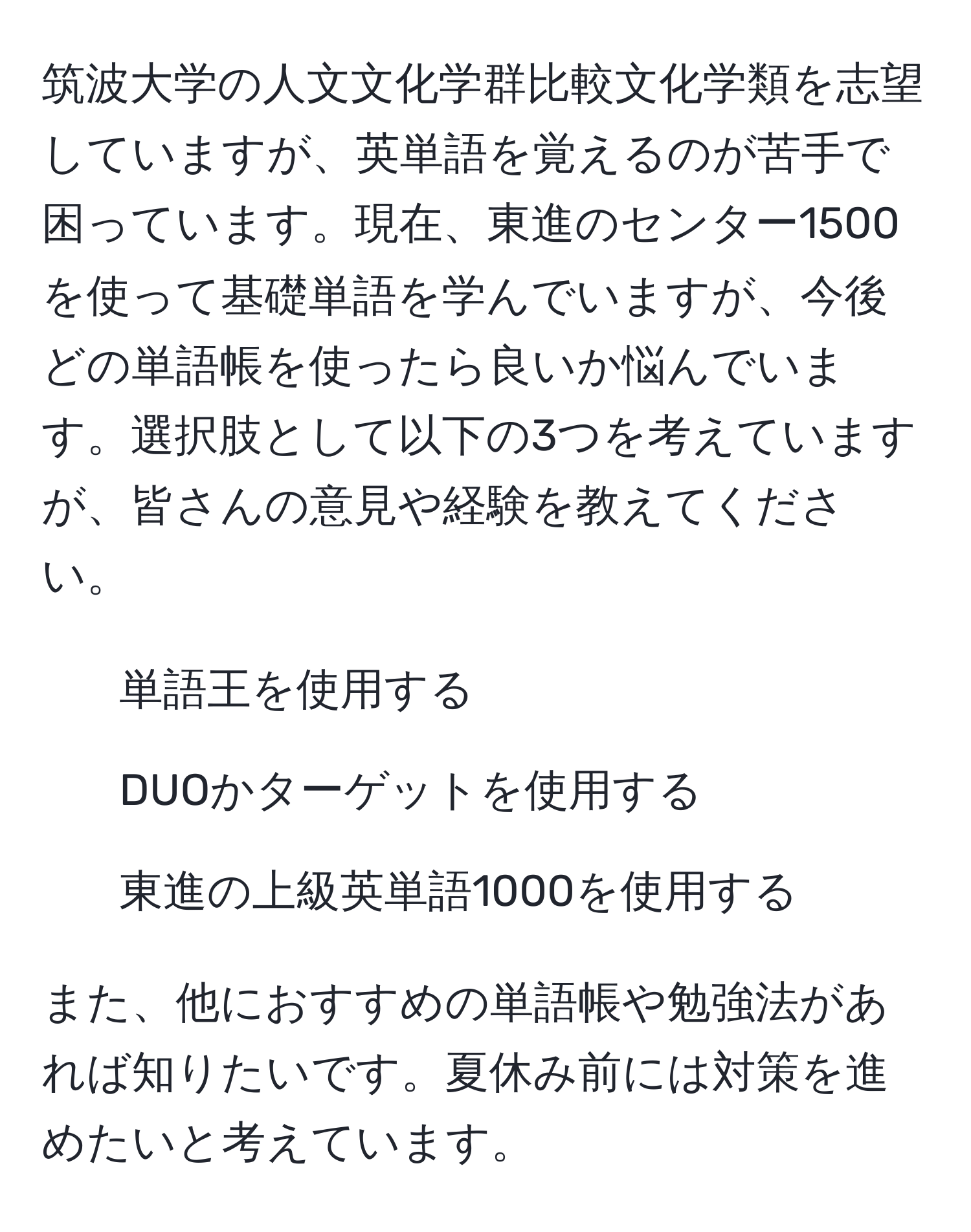 筑波大学の人文文化学群比較文化学類を志望していますが、英単語を覚えるのが苦手で困っています。現在、東進のセンター1500を使って基礎単語を学んでいますが、今後どの単語帳を使ったら良いか悩んでいます。選択肢として以下の3つを考えていますが、皆さんの意見や経験を教えてください。  
1. 単語王を使用する  
2. DUOかターゲットを使用する  
3. 東進の上級英単語1000を使用する  

また、他におすすめの単語帳や勉強法があれば知りたいです。夏休み前には対策を進めたいと考えています。