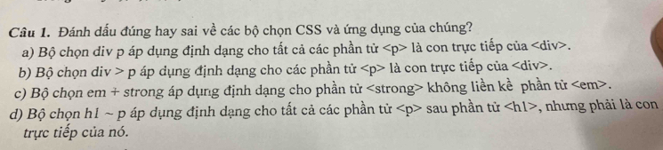 Cầu 1. Đánh dấu đúng hay sai về các bộ chọn CSS và ứng dụng của chúng?
a) Bộ chọn div p áp dụng định dạng cho tất cả các phần tir 1a con trực tiếp của
b) Bộ chọn div p áp dụng định dạng cho các phần tử 1a con trực tiếp của div>.
c) Bộ chọn em + strong áp dụng định dạng cho phần tử không liền kề phần tử em>
d) Bộ chọn h1 ~ p áp dụng định dạng cho tất cả các phần tử sau phần tử ∠ hl> , nhưng phải là con
trực tiếp của nó.