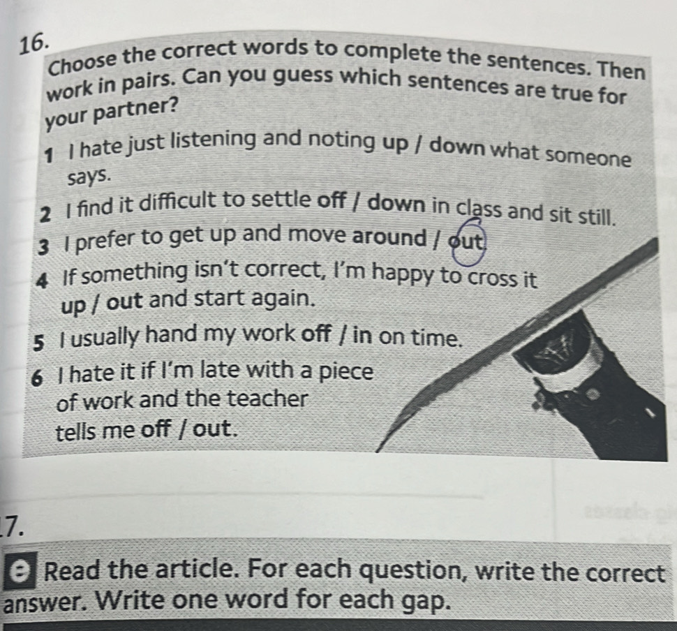 Choose the correct words to complete the sentences. Then 
work in pairs. Can you guess which sentences are true for 
your partner? 
1 I hate just listening and noting up / down what someone 
says. 
2 I find it difficult to settle off / down in class and sit still. 
3 I prefer to get up and move around / out 
4 If something isn’t correct, I’m happy to cross it 
up / out and start again. 
5 I usually hand my work off / in on time. 
6 I hate it if I’m late with a piece 
of work and the teacher 
tells me off / out. 
7. 
e Read the article. For each question, write the correct 
answer. Write one word for each gap.