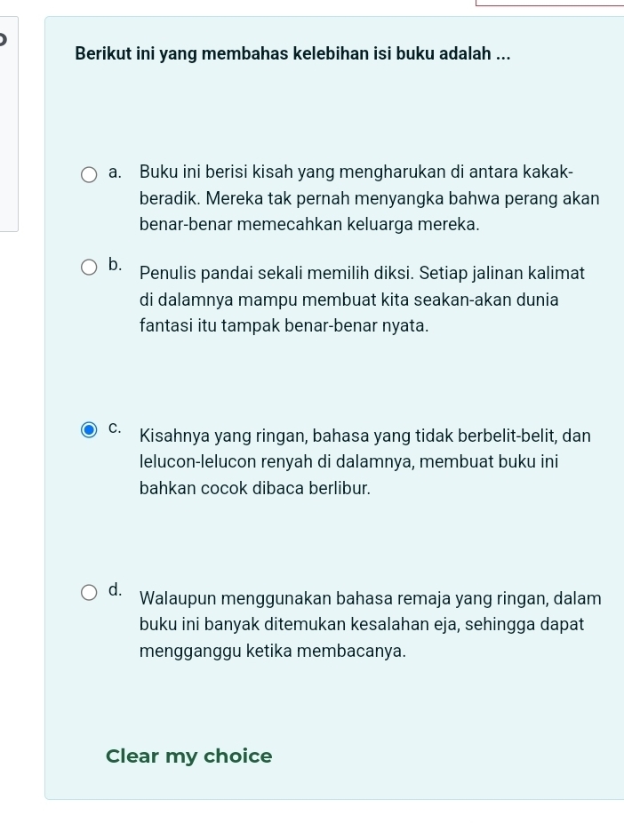 Berikut ini yang membahas kelebihan isi buku adalah ...
a. Buku ini berisi kisah yang mengharukan di antara kakak-
beradik. Mereka tak pernah menyangka bahwa perang akan
benar-benar memecahkan keluarga mereka.
b. Penulis pandai sekali memilih diksi. Setiap jalinan kalimat
di dalamnya mampu membuat kita seakan-akan dunia
fantasi itu tampak benar-benar nyata.
C. Kisahnya yang ringan, bahasa yang tidak berbelit-belit, dan
lelucon-lelucon renyah di dalamnya, membuat buku ini
bahkan cocok dibaca berlibur.
d. Walaupun menggunakan bahasa remaja yang ringan, dalam
buku ini banyak ditemukan kesalahan eja, sehingga dapat
mengganggu ketika membacanya.
Clear my choice