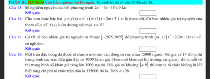 PHẢN III. (2,0 điểm) Câu trắc nghiệm trả lời ngắn. Thí sinh trả lời từ câu 15 đến câu 18. 
Câu 15: Số nghiệm nguyên của bất phương trình 2x^2-3x-15≤ 0 là: 
Kết quả: 
Câu 16: Cho tam thức bậc hai y=f(x)=x^2+(m+1)x+2m+3 ( ' là tham số). Có bao nhiêu giá trị nguyên của 
tham số m để f(x) luôn dương với mọi x∈ R ? 
Kết quả: 
Câu 17: Có tất cả bao nhiêu giá trị nguyên m thuộc [-2025;2025] để phương trình (m^2+1)x^2-2(2m-1)x+1=0
có nghiệm. 
Kết quả: 
Câu 18: Một trận đấu bóng đá được tổ chức ở một sân vận động có sức chứa 15000 người. Với giá vé 14 đô la thì 
trung bình các trận đấu gần đây có 9500 khán giả. Theo một khảo sát thị trường, cứ giảm 1 đô la mỗi vé 
thì trung bình số khán giả tăng lên 1000 người. Hỏi giá vé khoảng [a;b] thì đơn vị tố chức không bị lỗ? 
Biết rằng chi phí tổ chức trận đấu là 135000 đô la. Tính a+2b. 
Kết quả: