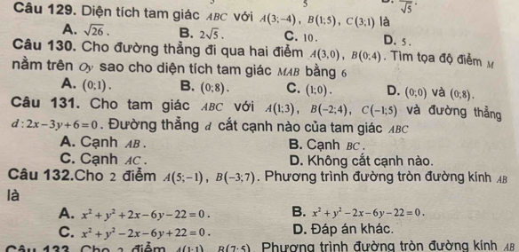 5 overline sqrt(5)
Câu 129. Diện tích tam giác ABC với A(3;-4), B(1;5), C(3;1) là
A. sqrt(26). B. 2sqrt(5). C. 10. D. 5.
Câu 130. Cho đường thẳng đi qua hai điểm A(3,0), B(0,4). Tìm tọa độ điểm M
nằm trên Oy sao cho diện tích tam giác MMB bằng 6
A. (0;1). B. (0;8). C. (1;0). D. (0;0) và (0,8). 
Câu 131. Cho tam giác ABC với A(1;3), B(-2;4), C(-1;5) và đường thẳng
d:2x-3y+6=0. Đường thẳng # cắt cạnh nào của tam giác ABC
A. Cạnh AB. B. Cạnh BC.
C. Cạnh Ac. D. Không cắt cạnh nào.
Câu 132.Cho 2 điểm A(5;-1), B(-3;7). Phương trình đường tròn đường kính AB
là
A. x^2+y^2+2x-6y-22=0. B. x^2+y^2-2x-6y-22=0.
C. x^2+y^2-2x-6y+22=0. D. Đáp án khác.
âu 133 Cho a điểm 4(1-1) R(7.5) Phương trình đường tròn đường kính AB