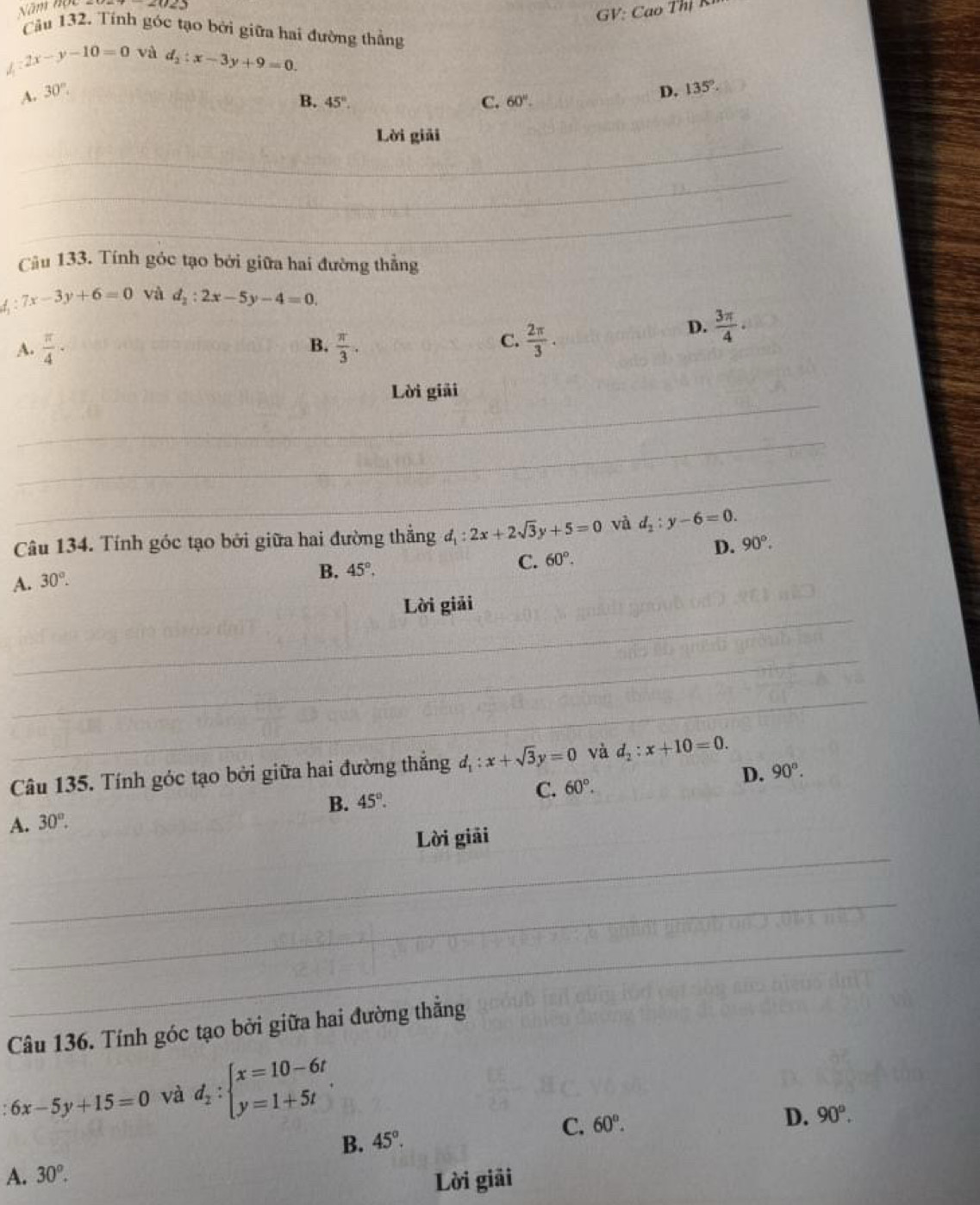 Năm nột
GV: Cao Thị K
Câu 132. Tính góc tạo bởi giữa hai đường thẳng
2x-y-10=0 và d_2:x-3y+9=0.
A. 30°. D. 135°.
B. 45°. C. 60°. 
_
Lời giải
_
_
Câu 133. Tính góc tạo bởi giữa hai đường thẳng
f 7x-3y+6=0 và d_2:2x-5y-4=0.
B.
A.  π /4 ·  π /3 .
C.  2π /3 .
D.  3π /4 ·
_
Lời giải
_
_
Câu 134. Tính góc tạo bởi giữa hai đường thẳng d_1:2x+2sqrt(3)y+5=0 và d_2:y-6=0.
D. 90°.
A. 30°.
B. 45°.
C. 60°. 
_
Lời giải
_
_
Câu 135. Tính góc tạo bởi giữa hai đường thắng d_1:x+sqrt(3)y=0 và d_2:x+10=0.
D. 90°.
B. 45°.
C. 60°.
A. 30°. 
_
Lời giải
_
_
Câu 136. Tính góc tạo bởi giữa hai đường thẳng
6x-5y+15=0 và d_2:beginarrayl x=10-6t y=1+5tendarray..
D. 90°.
B. 45°.
C. 60°.
A. 30^o. 
Lời giải