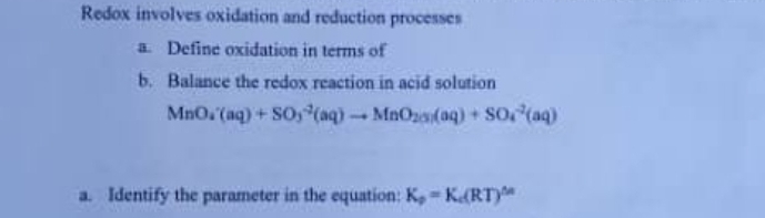 Redox involves oxidation and reduction processes 
a. Define oxidation in terms of 
b. Balance the redox reaction in acid solution
MnO_4'(aq)+SO_3^((-2)(aq)to MnO_2(s))(aq)+SO_4^((-2)(aq)
a. Identify the parameter in the equation: K_p)=K_c(RT)^△ n