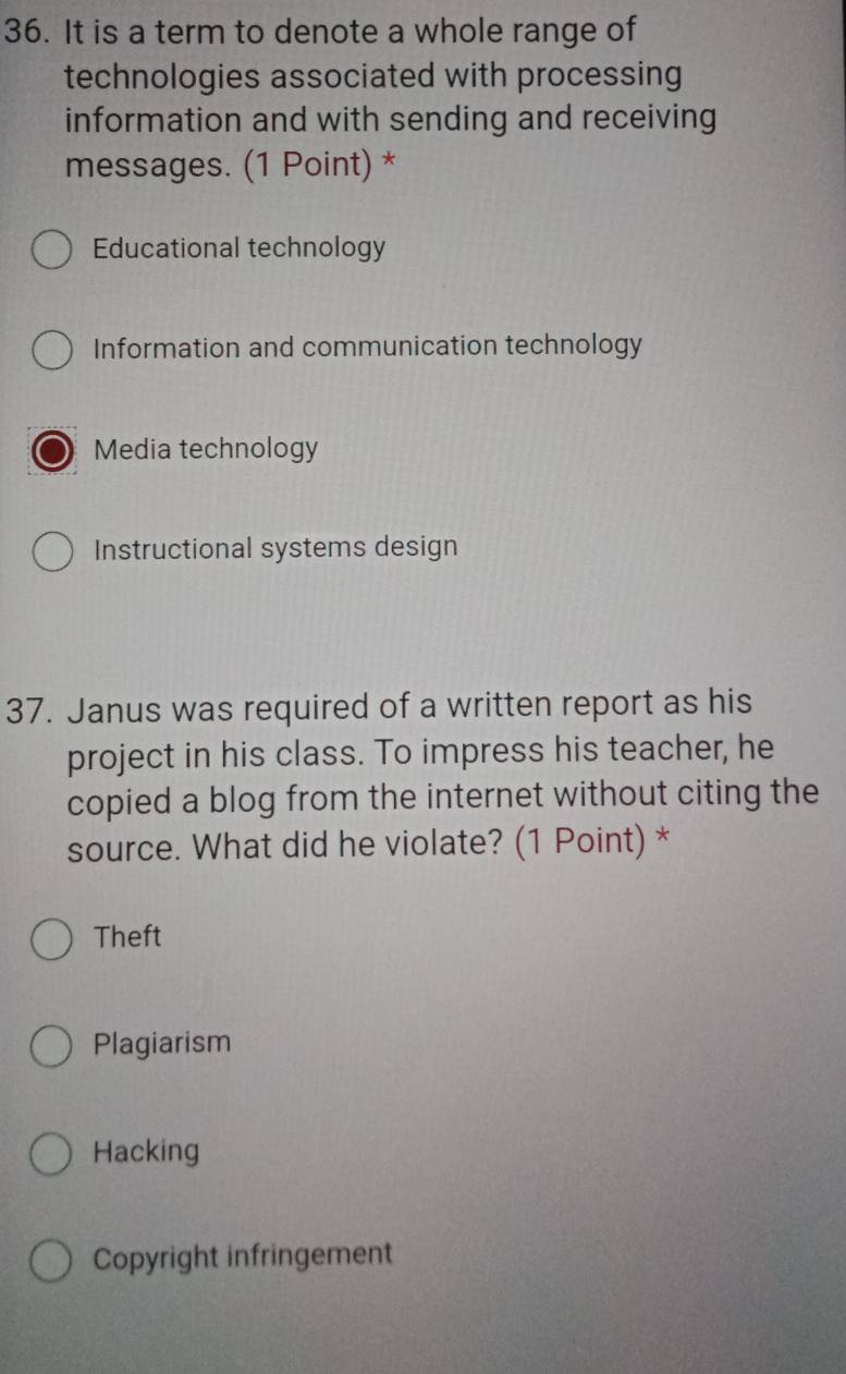 It is a term to denote a whole range of
technologies associated with processing
information and with sending and receiving
messages. (1 Point) *
Educational technology
Information and communication technology
Media technology
Instructional systems design
37. Janus was required of a written report as his
project in his class. To impress his teacher, he
copied a blog from the internet without citing the
source. What did he violate? (1 Point) *
Theft
Plagiarism
Hacking
Copyright infringement