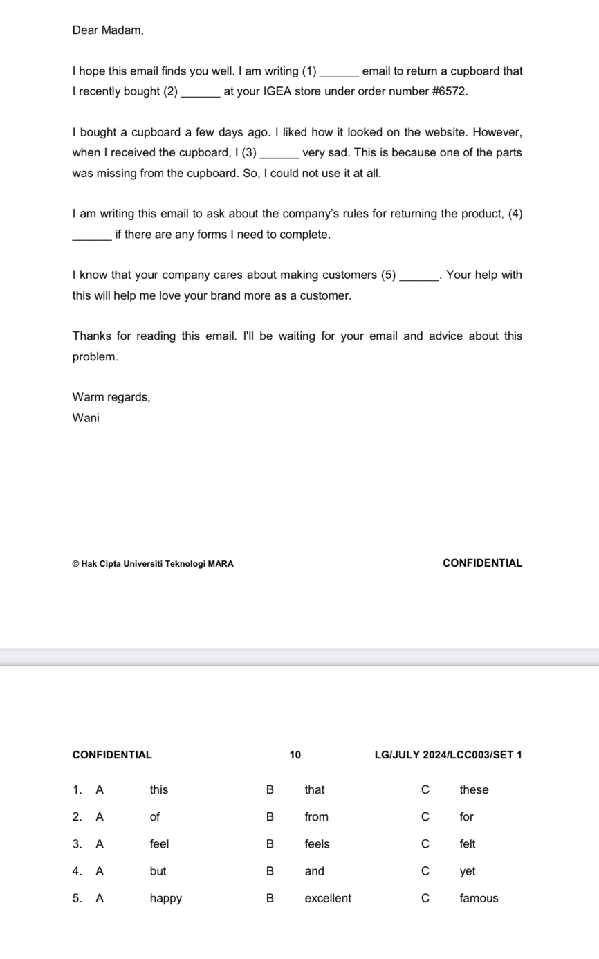 Dear Madam, 
I hope this email finds you well. I am writing (1) _email to return a cupboard that 
I recently bought (2) at your IGEA store under order number # 6572. 
I bought a cupboard a few days ago. I liked how it looked on the website. However, 
when I received the cupboard, I (3) _very sad. This is because one of the parts 
was missing from the cupboard. So, I could not use it at all. 
I am writing this email to ask about the company's rules for returning the product, (4) 
_if there are any forms I need to complete. 
I know that your company cares about making customers (5) _. Your help with 
this will help me love your brand more as a customer. 
Thanks for reading this email. I'll be waiting for your email and advice about this 
problem. 
Warm regards, 
Wani 
© Hak Cipta Universiti Teknologi MARA CONFIDENTIAL