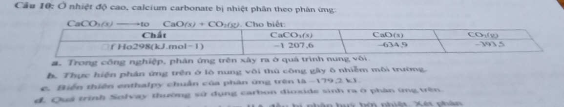 Cầu 10: Ở nhiệt độ cao, calcium carbonate bị nhiệt phân theo phân ứng:
CaCO_3(s)to to ế
a. Trong công nghiệp, phân ứng trên xây ra ở qu
b. Thực hiện phân ứng trên ở lộ nung või thủ công gây ô nhiễm môi trường.
e. Biến thiên enthalpy chuẩn của phân ứng trên 1△ -179.2b 、
d. Quả trình Solvay thường sử dụng carbon dioxide sinh ra ở phân ứng trên.
n huý bởi nhiệt. Xét phán