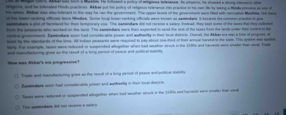 tks a Magul fulers, Akbar was born a Muslim. He followed a policy of religious tolerance. As emperor, he showed a strong interest in other
religions, and he tolerated Hindu practices. Akbar put his policy of religious tolerance into practice in his own life by taking a Hindu princess as one of
his wives. Akbar was also tolerant in the way he ran the government. The upper levels of the government were filled with non-native Muslims, but many
of the lower-ranking officials were Hindus. Some local lower-ranking officials were known as zamindars. It became the common practice to give
zamindars a plot of farmland for their temporary use. The zamindars did not receive a salary. Instead, they kept some of the taxes that they collected
from the peasants who worked on the land. The zamindars were then expected to send the rest of the taxes from the lands under their control to the
central government. Zamindars soon had considerable power and authority in their local districts. Overall, the Akbar era was a time of progress, at
hast by the standards of the time. All Indian peasants were required to pay about one-third of their annual harvest to the state. This system was applied
tarly. For example, taxes were reduced or suspended altogether when bad weather struck in the 1590s and harvests were smaller than usual. Trade
and manufacturing grew as the result of a long period of peace and political stability.
How was Akbar's era progressive?
Trade and manufacturing grew as the result of a long period of peace and political stability.
Zamindars soon had considerable power and authority in their local districts.
Taxes were reduced or suspended altogether when bad weather struck in the 1590s and harvests were smaller than usual
The zamindars did not receive a salary.
4 A 15