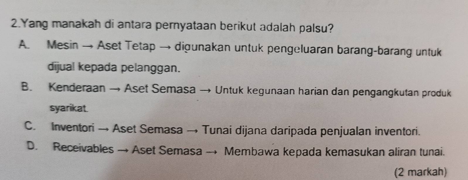 Yang manakah di antara pernyataan berikut adalah palsu?
A Mesin → Aset Tetap → digunakan untuk pengeluaran barang-barang untuk
dijual kepada pelanggan.
B. Kenderaan → Aset Semasa → Untuk kegunaan harian dan pengangkutan produk
syarikat.
C. Inventori → Aset Semasa → Tunai dijana daripada penjualan inventori.
D. Receivables → Aset Semasa → Membawa kepada kemasukan aliran tunai.
(2 markah)