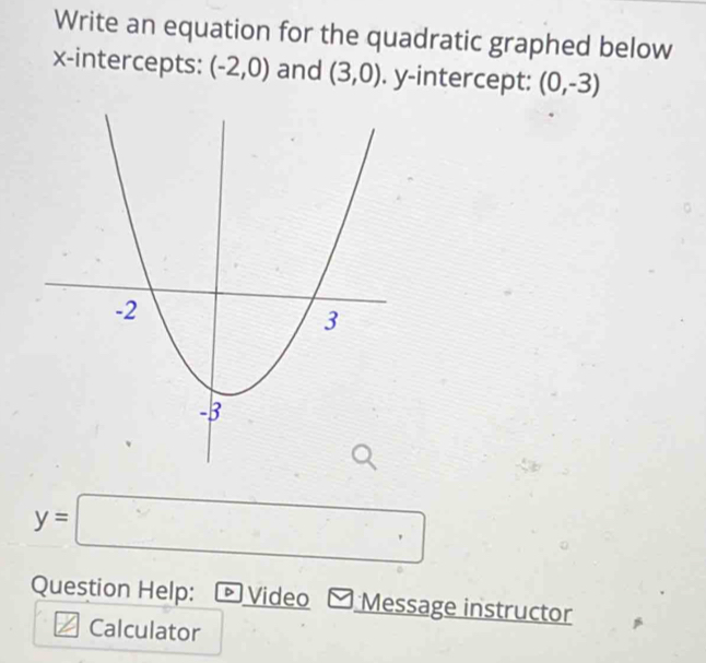 Write an equation for the quadratic graphed below 
x-intercepts: (-2,0) and (3,0). y-intercept: (0,-3)
y=□
Question Help: Video Message instructor 
Calculator