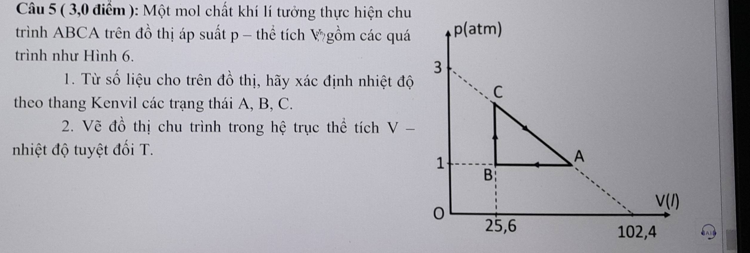 ( 3,0 điểm ): Một mol chất khí lí tưởng thực hiện chu
trình ABCA trên đồ thị áp suất p − thể tích V gồm các quá
trình như Hình 6.
1. Từ số liệu cho trên đồ thị, hãy xác định nhiệt độ
theo thang Kenvil các trạng thái A, B, C.
2. Vẽ đồ thị chu trình trong hệ trục thể tích V-
nhiệt độ tuyệt đối T.