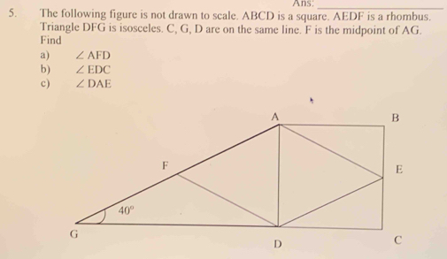 Ans;_
5. The following figure is not drawn to scale. ABCD is a square. AEDF is a rhombus.
Triangle DFG is isosceles. C, G, D are on the same line. F is the midpoint of AG.
Find
a) ∠ AFD
b) ∠ EDC
c) ∠ DAE