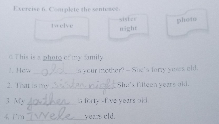 Complete the sentence. 
sister 
photo 
twelve 
night 
0. This is a photo of my family. 
1. How _is your mother? — She’s forty years old. 
2. That is my _She's fifteen years old. 
3. My _is forty -five years old. 
4. Im _years old.