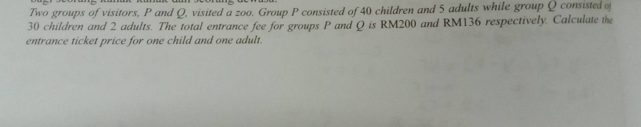 Two groups of visitors, P and Q, visited a zoo. Group P consisted of 40 children and 5 adults while group Q consisted of
30 children and 2 adults. The total entrance fee for groups P and Q is RM200 and RM136 respectively. Calculate the 
entrance ticket price for one child and one adult.