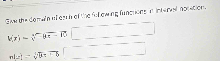 Give the domain of each of the following functions in interval notation.
k(x)=sqrt[3](-9x-10)
n(x)=sqrt[6](9x+6)