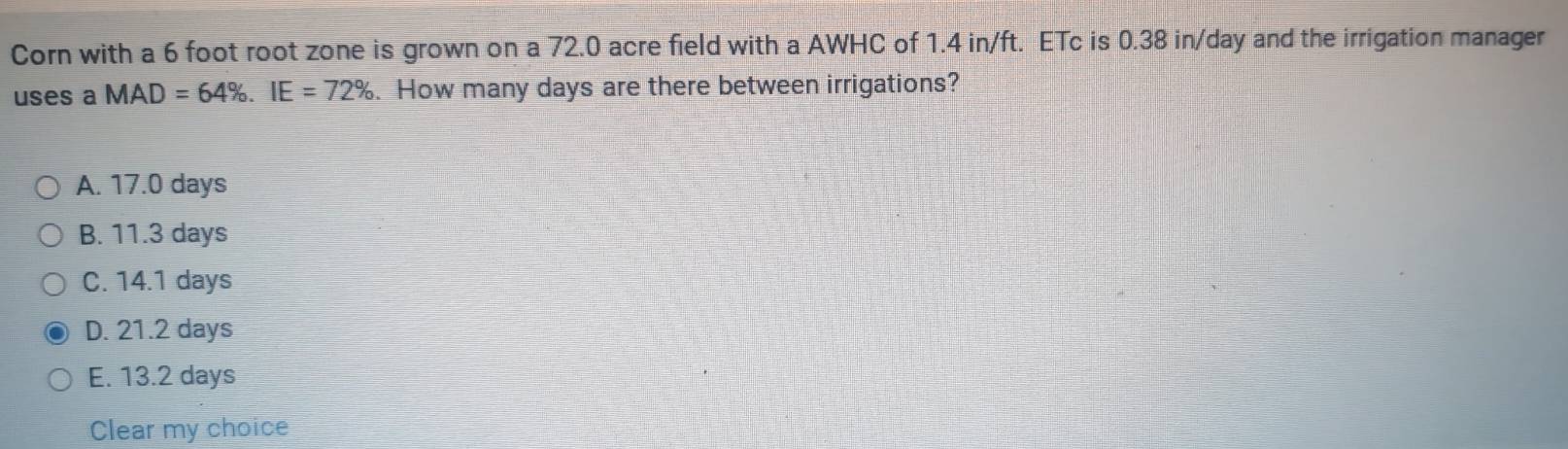 Corn with a 6 foot root zone is grown on a 72.0 acre field with a AWHC of 1.4 in/ft. ETc is 0.38 in/day and the irrigation manager
uses a MAD=64%. IE=72%. How many days are there between irrigations?
A. 17.0 days
B. 11.3 days
C. 14.1 days
D. 21.2 days
E. 13.2 days
Clear my choice