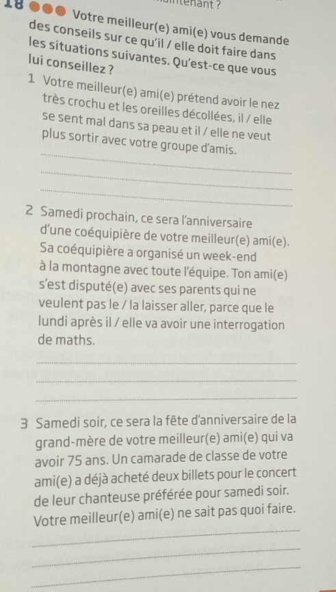 Votre meilleur(e) ami(e) vous demande 
des conseils sur ce qu'il / elle doit faire dans 
les situations suivantes. Qu’est-ce que vous 
lui conseillez ? 
1 Votre meilleur(e) ami(e) prétend avoir le nez 
très crochu et les oreilles décollées, il / elle 
se sent mal dans sa peau et il / elle ne veut 
_ 
plus sortir avec votre groupe d'amis. 
_ 
_ 
2 Samedi prochain, ce sera l'anniversaire 
d'une coéquipière de votre meilleur(e) ami(e). 
Sa coéquipière a organisé un week-end 
à la montagne avec toute l'équipe. Ton ami(e) 
s’est disputé(e) avec ses parents qui ne 
veulent pas le / la laisser aller, parce que le 
lundi après il / elle va avoir une interrogation 
de maths. 
_ 
_ 
_ 
3 Samedi soir, ce sera la fête d'anniversaire de la 
grand-mère de votre meilleur(e) ami(e) qui va 
avoir 75 ans. Un camarade de classe de votre 
ami(e) a déjà acheté deux billets pour le concert 
de leur chanteuse préférée pour samedi soir. 
_ 
Votre meilleur(e) ami(e) ne sait pas quoi faire. 
_ 
_