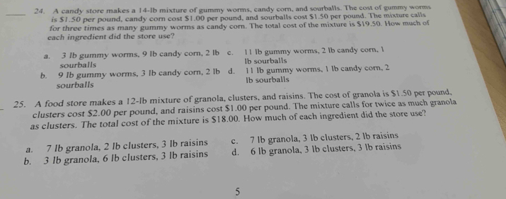 A candy store makes a 14-lb mixture of gummy worms, candy corn, and sourballs. The cost of gummy worms
_
is $1.50 per pound, candy corn cost $1.00 per pound, and sourballs cost $1.50 per pound. The mixture calls
for three times as many gummy worms as candy corn. The total cost of the mixture is $19.50. How much of
each ingredient did the store use?
a. 3 Ib gummy worms, 9 lb candy corn, 2 lb c. 1 1 Ib gummy worms, 2 lb candy corn, 1
sourballs lb sourballs
b. 9 1b gummy worms, 3 Ib candy corn, 2 Ib d. 1 1 lb gummy worms, 1 lb candy corn, 2
sourballs Ib sourballs
25. A food store makes a 12-lb mixture of granola, clusters, and raisins. The cost of granola is $1.50 per pound,
clusters cost $2.00 per pound, and raisins cost $1.00 per pound. The mixture calls for twice as much granola
as clusters. The total cost of the mixture is $18.00. How much of each ingredient did the store use?
a. 7 lb granola, 2 lb clusters, 3 lb raisins c. 7 lb granola, 3 lb clusters, 2 lb raisins
b. 3 Ib granola, 6 lb clusters, 3 lb raisins d. 6 lb granola, 3 lb clusters, 3 lb raisins
5