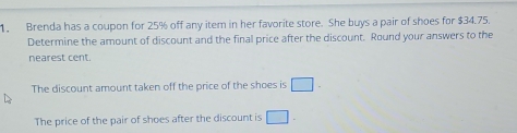 Brenda has a coupon for 25% off any item in her favorite store. She buys a pair of shoes for $34.75. 
Determine the amount of discount and the final price after the discount. Round your answers to the 
nearest cent. 
The discount amount taken off the price of the shoes is □. 
The price of the pair of shoes after the discount is □ -