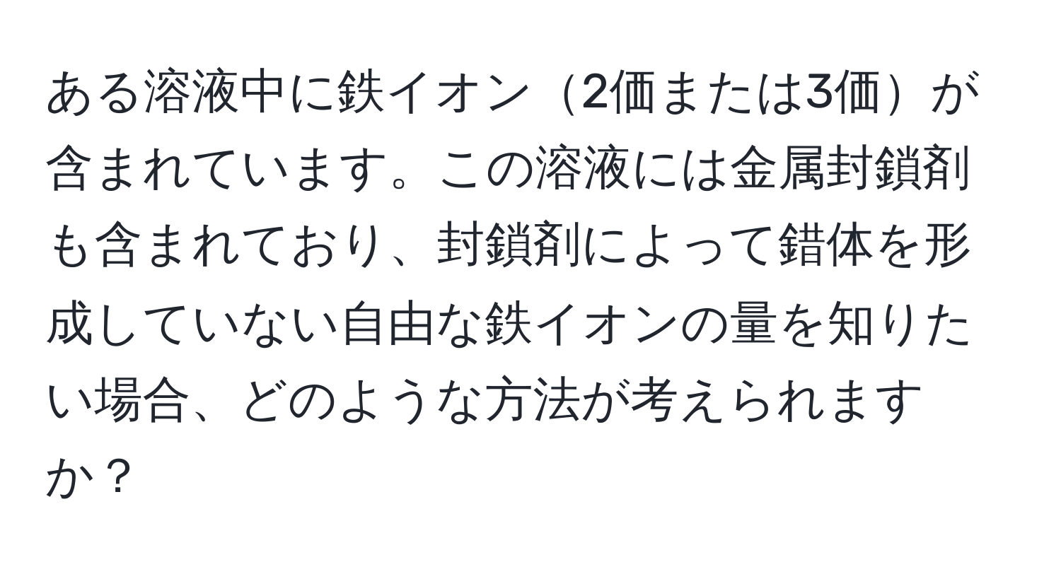 ある溶液中に鉄イオン2価または3価が含まれています。この溶液には金属封鎖剤も含まれており、封鎖剤によって錯体を形成していない自由な鉄イオンの量を知りたい場合、どのような方法が考えられますか？