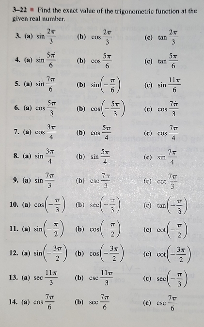 3-22 - Find the exact value of the trigonometric function at the
given real number.
3. (a) sin  2π /3  (b) cos  2π /3  (c) tan  2π /3 
4. (a) sin  5π /6  (b) cos  5π /6  (c) tan  5π /6 
5. (a) sin  7π /6  (b) sin (- π /6 ) (c) sin  11π /6 
6. (a) cos  5π /3  (b) cos (- 5π /3 ) (c) cos  7π /3 
7.(a) cos  3π /4  (b) cos  5π /4  (c) cos  7π /4 
8. (a) sin  3π /4  (b) sin  5π /4  (c) sin  7π /4 
9. (a) sin  7π /3  (b) csc  7π /3  (c) cot  7π /3 
10. (a) cos (- π /3 ) (b) sec (- π /3 ) (c) tan (- π /3 )
11. (a) sin (- π /2 ) (b) cos (- π /2 ) (c) cot (- π /2 )
12. (a) sin (- 3π /2 ) (b) cos (- 3π /2 ) (c) cot (- 3π /2 )
13. (a) sec  11π /3  (b) csc  11π /3  (c) sec (- π /3 )
14.(a) cos  7π /6  (b) sec  7π /6  (c) csc  7π /6 