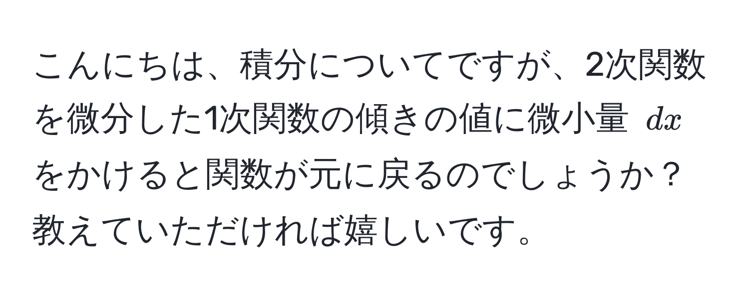 こんにちは、積分についてですが、2次関数を微分した1次関数の傾きの値に微小量 ( dx ) をかけると関数が元に戻るのでしょうか？教えていただければ嬉しいです。