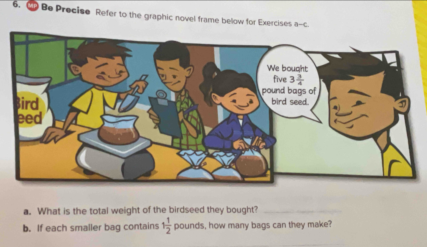 Be Precise Refer to the graphic novel frame below for Exercises a -C.
a. What is the total weight of the birdseed they bought?_
b. If each smaller bag contains 1 1/2  pound s, how many bags can they make?
_