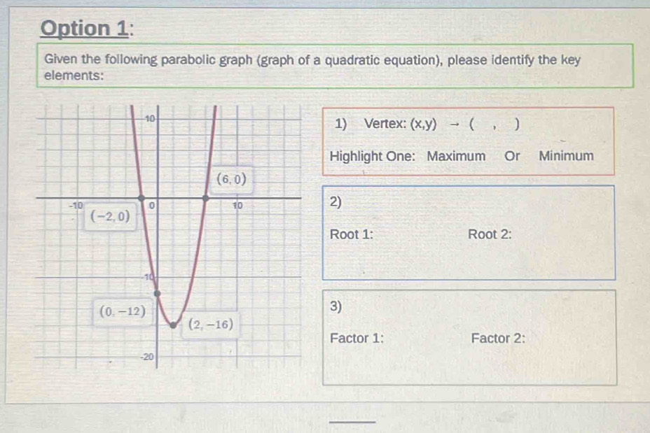 Option 1:
Given the following parabolic graph (graph of a quadratic equation), please identify the key
elements:
→  )
1) Vertex: (x,y)
Highlight One: Maximum Or Minimum
2)
Root 1: Root 2:
3)
Factor 1: Factor 2: