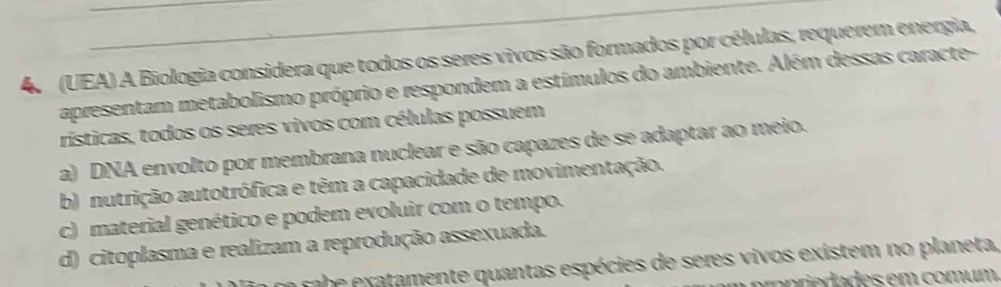 (UEA) A Biologia considera que todos os seres vivos são formados por células, requerem energia,
apresentam metabolismo próprio e respondem a estímulos do ambiente. Além dessas caracte-
rísticas, todos os seres vivos com células possuem
a) DNA envolto por membrana nuclear e são capazes de se adaptar ao meio.
b) nutrição autotrófica e têm a capacidade de movimentação.
c) material genético e podem evoluir com o tempo.
d) citoplasma e realizam a reprodução assexuada.
sabe exatamente quantas espécies de seres vivos existem no planeta,
a pre da des em comum