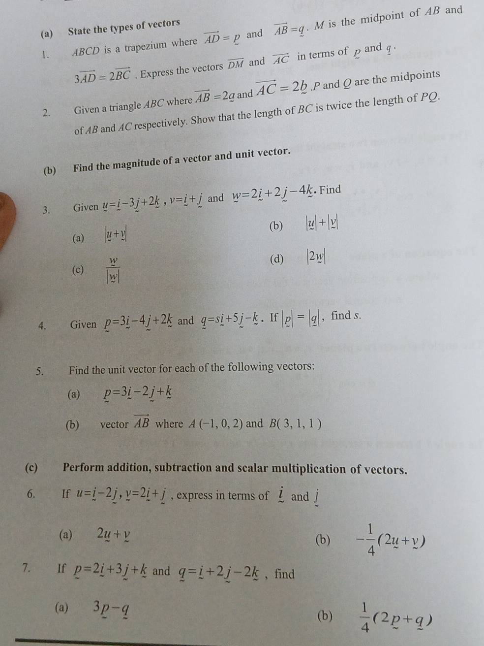 State the types of vectors 
1. ABCD is a trapezium where vector AD=p and vector AB=_ q. M is the midpoint of AB and
3vector AD=2vector BC. Express the vectors overline DM and vector AC in terms ofp and q. 
2. Given a triangle ABC where vector AB=2_ a and vector AC=2b.p and Q are the midpoints 
of AB and AC respectively. Show that the length of BC is twice the length of PQ. 
(b) Find the magnitude of a vector and unit vector. 
3. Given u=i-3j+2k, v=i+j and w=2i+2j-4k Find 
(a) |u+v|
(b) |y|+|y|
(c)  w/|w| 
(d) |2w|
4. Given p=3i-4j+2k and q=si+5j-k. If |p|=|q| , find s. 
5. Find the unit vector for each of the following vectors: 
(a) p=3i-2j+k
(b) vector vector AB where A(-1,0,2) and B(3,1,1)
(c) Perform addition, subtraction and scalar multiplication of vectors. 
6. If u=_ i-2j, y=2_ i+j , express in terms of dot l and j
(a) 2u+v (b) - 1/4 (2u+y)
7. If p=2_ i+3j+k and q=i+2j-2k , find 
(a) 3p-q
(b)  1/4 (2p+q)