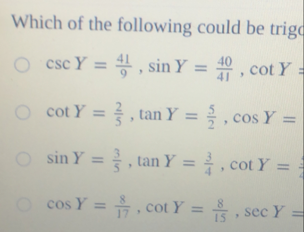 Which of the following could be trigd
csc Y= 41/9 , sin Y= 40/41 , cot Y=
cot Y= 2/5 , tan Y= 5/2 , cos Y=
sin Y= 3/5 , tan Y= 3/4 , cot Y= 3/2 
cos Y= 8/17 , cot Y= 8/15 , sec Y=