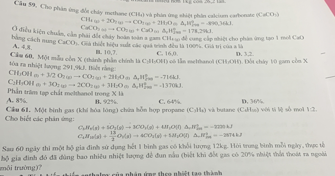 nmều hơn 1kg cón 26,2 lăn.
Câu 59. Cho phản ứng đốt cháy methane (CH₄) và phản ứng nhiệt phân calcium carbonate (CaCO_3)
CH_4(g)+2O_2(g)to CO_2(g)+2H_2O (1)△ _rH_(298)^o=-890,36kJ.
CaCO_3(s)to CO_2(g)+CaO_(s)△ _rH_(298)^o=178.29kJ.
Ở điều kiện chuẩn, cần phải đốt cháy hoàn toàn a gam CH₄ g) để cung cấp nhiệt cho phản ứng tạo 1 mol CaO
bằng cách nung A. 4,8. CaCO_3. Giả thiết hiệu suất các quá trình đều là 100%. Giá trị của a là
B. 10,7. C. 16,0. D. 3,2.
Câu 60. Một mẫu cồn X (thành phần chính là C_2H_5OH) có lẫn melthanol (CH_3OH). Đốt cháy 10 gam cồn X
tỏòa ra nhiệt lượng 291,9kJ. Biết rằng:
CH_3OH_(l)+3/2O_2(g)to CO_2(g)+2H_2O_( n △ _rH_(298)^0=-716kJ.
C_2H_5OH_(l)+3O_2(g)to 2CO_2(g)+3H_2O_(l)△ _rH_(298)^o=-1370kJ.
Phần trăm tạp chất melthanol trong X là
A. 8%. B. 92%. C. 64%. D. 36%.
Câu 61. Một bình gas (khí hóa lỏng) chứa hỗn hợp propane (C_3H_8) và butane (C_4H_10) với tỉ lệ số mol 1:2.
Cho biết các phản ứng:
C_3H_8(g)+5O_2(g)to 3CO_2(g)+4H_2O(l)△ _rH_(298)^0=-2220kJ
C_4H_10(g)+ 13/2 O_2(g)to 4CO_2(g)+5H_2O(l)△ _rH_(298)^0=-2874kJ
Sau 60 ngày thì một hộ gia đình sử dụng hết 1 bình gas có khối lượng 12kg. Hỏi trung bình mỗi ngày, thực tế
hộ gia đình đó đã dùng bao nhiêu nhiệt lượng để đun nấu (biết khi đốt gas có 20% nhiệt thất thoát ra ngoài
môi trường)?
anthalpy của phản ứng theo nhiệt tao thành