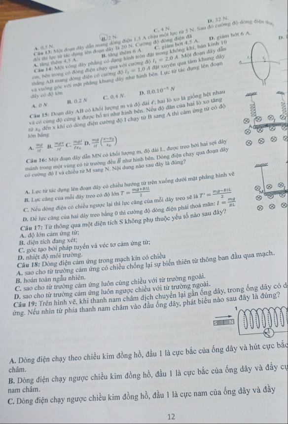 C. 4 N. D. 32 N.
Câu 13: Một đoạn đây dẫn mang động điện 1,5 A chịu một lực từ 5 N. Sau đồ cường độ đồng điện tha
A. 0.5 N B2 N.
B. tăng thêm 6 A. C. giâm bớt 4.5 A. D. giám bớt 6 A.
A. tăng thêm 4,5 A. đổi thi lực từ tác dụng lên đoạn dây là 20 N. Cường độ động điện đã
D. 1
Câu 14: Một vòng đây phẳng có dạng hình tròn đặt trong không khí, bán kinh 10
thắng AB mang động điện có cường do I_2=1.0A đặt xuyên qua tâm khung dây .  Một đoạn dây dẫn
cm, bên trong có đồng điện chạy qua với cường d6I_1=2,0A
và vuờng góc với mặt phầng khung đây như hình bên. Lực từ tác dụng lên đoạn^(_ 2)
đây có độ lớn C. 0,4 N. D. 8.0.10^(-5)N
A. 0 N. B. 0.2 N
Câu 15: Đoạn dãy AB có khổi lượng m và độ dài £; hai lò xo là giống hệt nhau
và có cùng độ cứng k được bố trí như hình bên. Nếu độ dân của hai lò xo tăng
từ xã đến x khi có dòng điện cường độ I chạy từ B sang A thì cảm ứng từ có độ
Ⓧ
②
lén bāng
A.  mg/It  B.  mgx/It  C. frac mgllx_0 D.  mg/H (frac x-x_0x_0)
Câu 16: Một đoạn dây dẫn MN có khổi lượng m, độ dài L, được treo bởi hai sợi dây
mành trong một vùng có từ trường đều vector B như hình bên. Dông điện chạy qua đoạn dây
có cường độ I và chiều từ M sang N. Nội dung nào sau đây là đủng?
'''''''
A. Lực từ tác dụng lên đoạn dây có chiều hướng từ trên xuống đưới mặt phẳng hình vẽ
B. Lực căng của mỗi đây treo có độ lớn T= (mg+BIL)/2  T'= (mg-BIL)/2  otimes
C. Nếu đồng điện có chiều ngược lại thì lực căng của mỗi dây treo sẽ là
D. Để lực căng của hai dây treo bằng 0 thì cường độ dông điện phải thoả mãn: I= mg/BL 
Câu 17: Từ thông qua một diện tích S không phụ thuộc yếu tố nào sau đây?
A. độ lớn cảm ứng từ;
B. diện tích đang xét;
C. góc tạo bởi pháp tuyến và véc tơ cảm ứng từ;
D. nhiệt độ môi trường.
Câu 18: Dòng điện cảm ứng trong mạch kin có chiều
A. sao cho từ trường cảm ứng có chiều chống lại sự biển thiên từ thông ban đầu qua mạch.
B. hoàn toàn ngẫu nhiên.
C. sao cho từ trường cảm ứng luôn cùng chiều với từ trường ngoài.
D. sao cho từ trường cảm ứng luôn ngược chiều với từ trường ngoài.
Câu 19: Trên hình vẽ, khi thanh nam châm dịch chuyển lại gần ống dây, trong ống dây có d
ứng. Nếu nhìn từ phía thanh nam châm vào đầu ống dây, phát biểu nào sau đây là đúng?
A. Dòng điện chạy theo chiều kim đồng hồ, đầu 1 là cực bắc của ống dây và hút cực bắc
châm.
B. Dòng điện chạy ngược chiều kim đồng hồ, đầu 1 là cực bắc của ống dây và đầy cự
nam châm.
C. Dòng điện chạy ngược chiều kim đồng hồ, đầu 1 là cực nam của ống dây và đầy
12